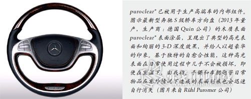 puroclear已被用于生产高端车的内部组件。图示最新型奔驰S级轿车方向盘（2013年量产，生产商：德国Quin公司）的木质表面puroclear表面涂层，呈现出了典型的高光表面和绚丽的3-D深度效果，并给人以超豪华的印象。基于独特的自愈合性能，这种高光表面在日常使用过程中几乎不会被损坏，即使在室温下，由戒指、手镯和车钥匙等日常物品在意外情况下造成的表面划痕也会迅速自行消失（图片来自Rühl Puromer公司）