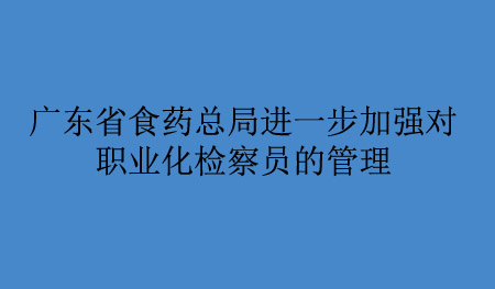 广东省食药总局进一步加强对职业化检察员的管理